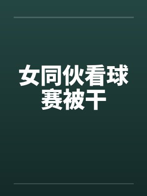 女同伙看球赛被干