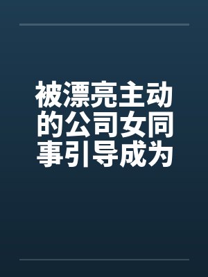 被漂亮主动的公司女同事引导成为恋人by佚名