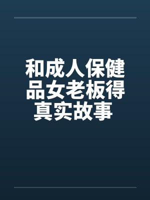 和成人保健品女老板得真实故事 完结by佚名