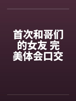 首次和哥们的女友 完美体会口交和肛交 完结by佚名笔趣阁无弹窗