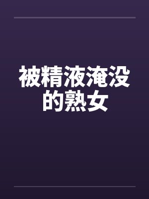 被精液淹没的熟女笔趣阁无弹窗