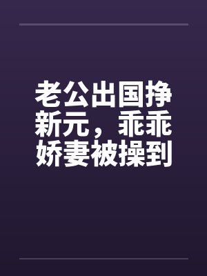 老公出国挣新元，乖乖娇妻被操到春水涟涟