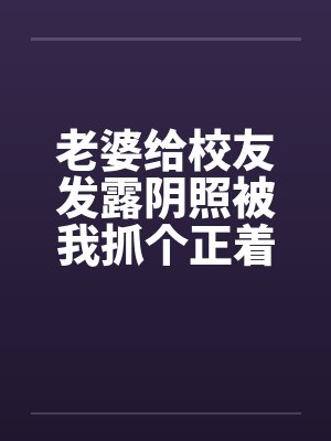 老婆给校友发露阴照被我抓个正着by佚名笔趣阁无弹窗