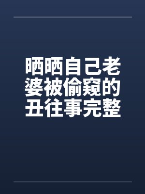 晒晒自己老婆被偷窥的丑往事完整版by佚名