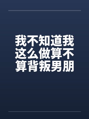 我不知道我这么做算不算背叛男朋友一个吞精液女孩的感受图文