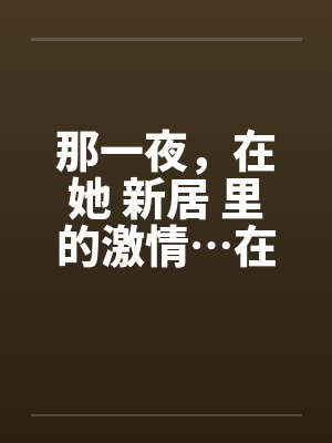 那一夜，在她 新居 里的激情…在少妇新居里做爱