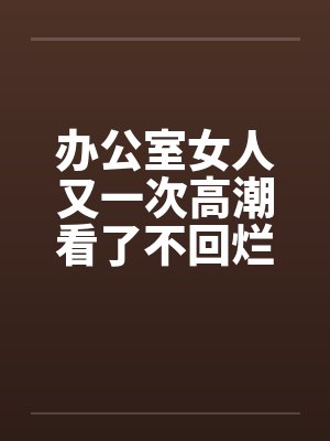 办公室女人又一次高潮看了不回烂JJ笔趣阁无弹窗