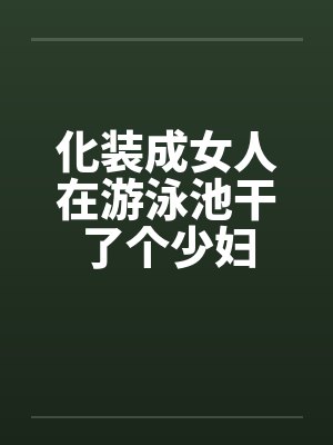 化装成女人在游泳池干了个少妇笔趣阁无弹窗