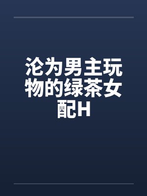 沦为男主玩物的绿茶女配H